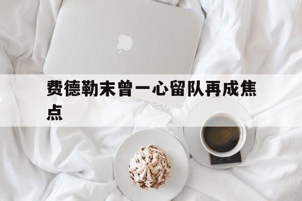 费德勒末曾一心留队再成焦点(费德勒女儿我们教练不是这样说) 费德勒末曾一心留队再成焦点(费德勒女儿我们教练不是这样说)